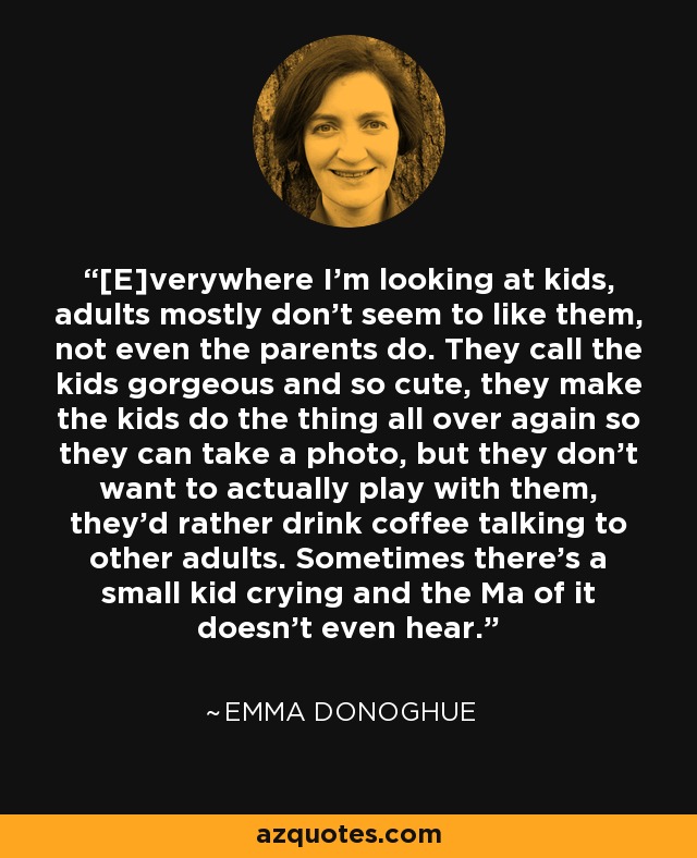 [E]verywhere I'm looking at kids, adults mostly don't seem to like them, not even the parents do. They call the kids gorgeous and so cute, they make the kids do the thing all over again so they can take a photo, but they don't want to actually play with them, they'd rather drink coffee talking to other adults. Sometimes there's a small kid crying and the Ma of it doesn't even hear. - Emma Donoghue