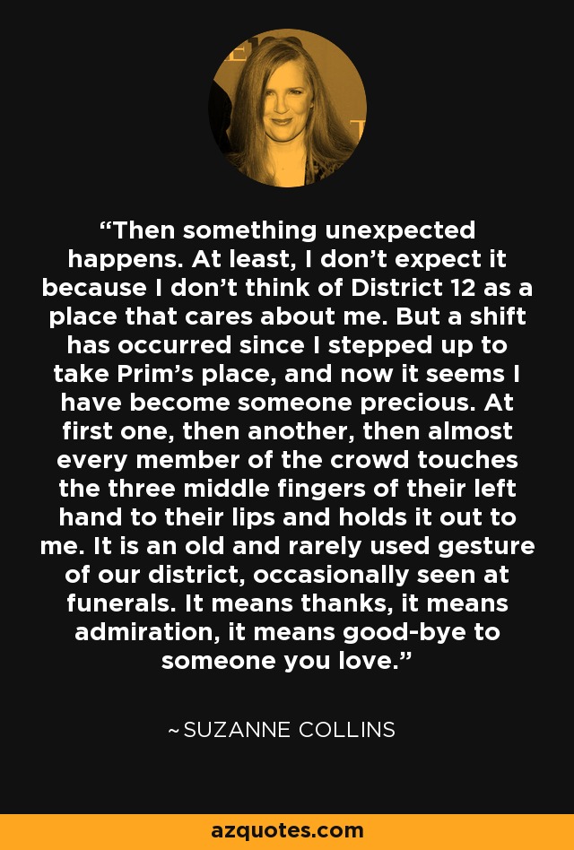 Then something unexpected happens. At least, I don't expect it because I don't think of District 12 as a place that cares about me. But a shift has occurred since I stepped up to take Prim's place, and now it seems I have become someone precious. At first one, then another, then almost every member of the crowd touches the three middle fingers of their left hand to their lips and holds it out to me. It is an old and rarely used gesture of our district, occasionally seen at funerals. It means thanks, it means admiration, it means good-bye to someone you love. - Suzanne Collins