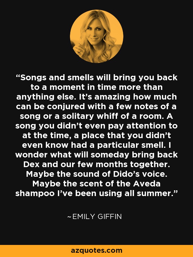 Songs and smells will bring you back to a moment in time more than anything else. It's amazing how much can be conjured with a few notes of a song or a solitary whiff of a room. A song you didn't even pay attention to at the time, a place that you didn't even know had a particular smell. I wonder what will someday bring back Dex and our few months together. Maybe the sound of Dido's voice. Maybe the scent of the Aveda shampoo I've been using all summer. - Emily Giffin