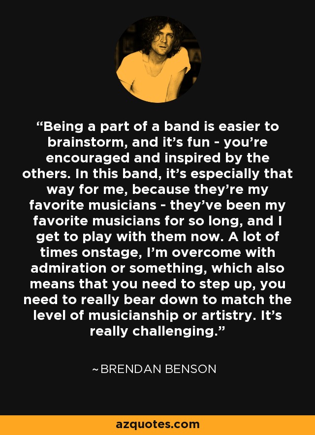 Being a part of a band is easier to brainstorm, and it's fun - you're encouraged and inspired by the others. In this band, it's especially that way for me, because they're my favorite musicians - they've been my favorite musicians for so long, and I get to play with them now. A lot of times onstage, I'm overcome with admiration or something, which also means that you need to step up, you need to really bear down to match the level of musicianship or artistry. It's really challenging. - Brendan Benson