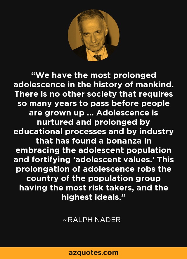 We have the most prolonged adolescence in the history of mankind. There is no other society that requires so many years to pass before people are grown up ... Adolescence is nurtured and prolonged by educational processes and by industry that has found a bonanza in embracing the adolescent population and fortifying 'adolescent values.' This prolongation of adolescence robs the country of the population group having the most risk takers, and the highest ideals. - Ralph Nader