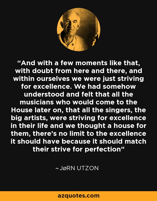 And with a few moments like that, with doubt from here and there, and within ourselves we were just striving for excellence. We had somehow understood and felt that all the musicians who would come to the House later on, that all the singers, the big artists, were striving for excellence in their life and we thought a house for them, there’s no limit to the excellence it should have because it should match their strive for perfection - Jørn Utzon