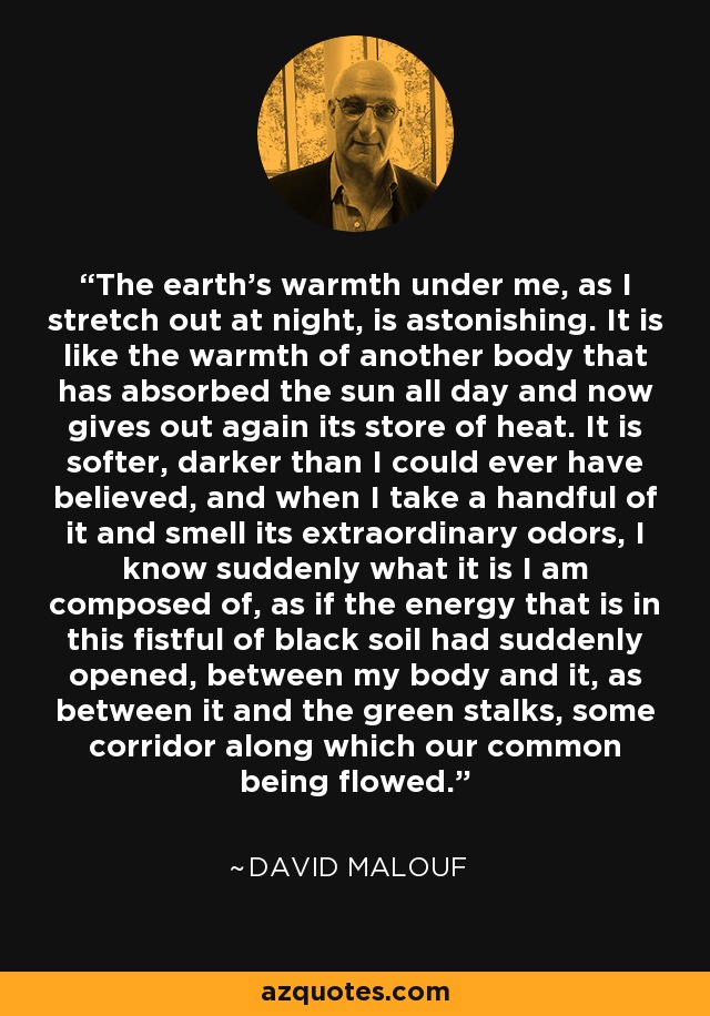 The earth's warmth under me, as I stretch out at night, is astonishing. It is like the warmth of another body that has absorbed the sun all day and now gives out again its store of heat. It is softer, darker than I could ever have believed, and when I take a handful of it and smell its extraordinary odors, I know suddenly what it is I am composed of, as if the energy that is in this fistful of black soil had suddenly opened, between my body and it, as between it and the green stalks, some corridor along which our common being flowed. - David Malouf