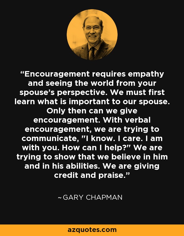 Encouragement requires empathy and seeing the world from your spouse's perspective. We must first learn what is important to our spouse. Only then can we give encouragement. With verbal encouragement, we are trying to communicate, 