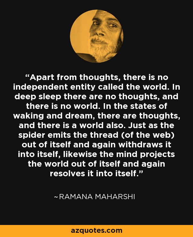 Apart from thoughts, there is no independent entity called the world. In deep sleep there are no thoughts, and there is no world. In the states of waking and dream, there are thoughts, and there is a world also. Just as the spider emits the thread (of the web) out of itself and again withdraws it into itself, likewise the mind projects the world out of itself and again resolves it into itself. - Ramana Maharshi