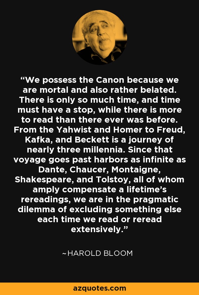 We possess the Canon because we are mortal and also rather belated. There is only so much time, and time must have a stop, while there is more to read than there ever was before. From the Yahwist and Homer to Freud, Kafka, and Beckett is a journey of nearly three millennia. Since that voyage goes past harbors as infinite as Dante, Chaucer, Montaigne, Shakespeare, and Tolstoy, all of whom amply compensate a lifetime's rereadings, we are in the pragmatic dilemma of excluding something else each time we read or reread extensively. - Harold Bloom