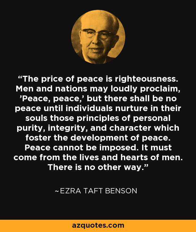 The price of peace is righteousness. Men and nations may loudly proclaim, 'Peace, peace,' but there shall be no peace until individuals nurture in their souls those principles of personal purity, integrity, and character which foster the development of peace. Peace cannot be imposed. It must come from the lives and hearts of men. There is no other way. - Ezra Taft Benson