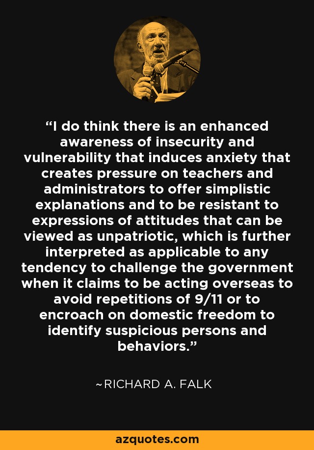 I do think there is an enhanced awareness of insecurity and vulnerability that induces anxiety that creates pressure on teachers and administrators to offer simplistic explanations and to be resistant to expressions of attitudes that can be viewed as unpatriotic, which is further interpreted as applicable to any tendency to challenge the government when it claims to be acting overseas to avoid repetitions of 9/11 or to encroach on domestic freedom to identify suspicious persons and behaviors. - Richard A. Falk