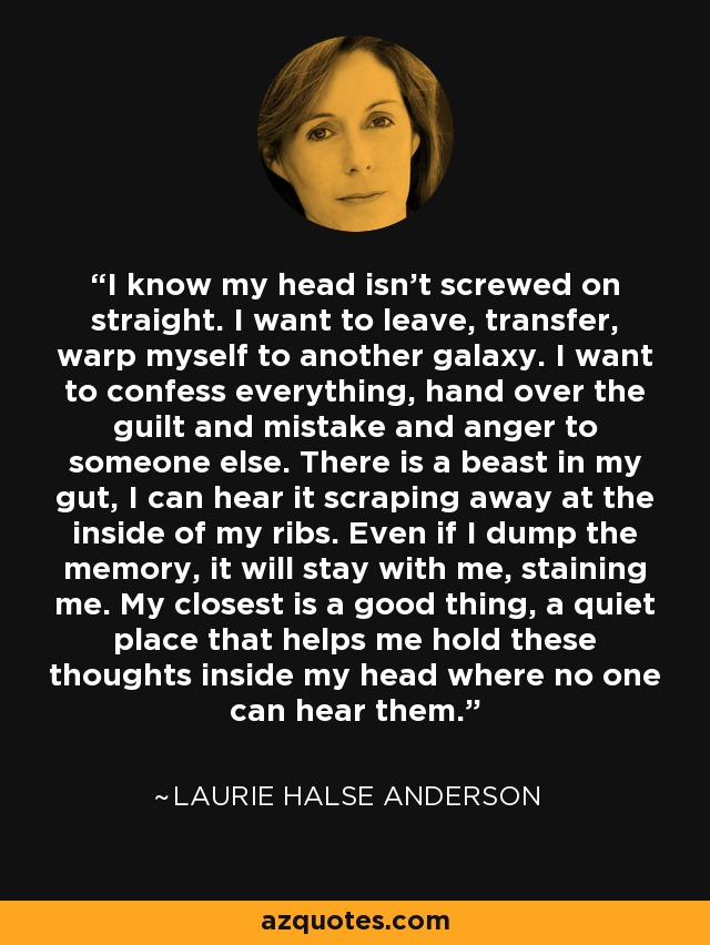 I know my head isn't screwed on straight. I want to leave, transfer, warp myself to another galaxy. I want to confess everything, hand over the guilt and mistake and anger to someone else. There is a beast in my gut, I can hear it scraping away at the inside of my ribs. Even if I dump the memory, it will stay with me, staining me. My closest is a good thing, a quiet place that helps me hold these thoughts inside my head where no one can hear them. - Laurie Halse Anderson