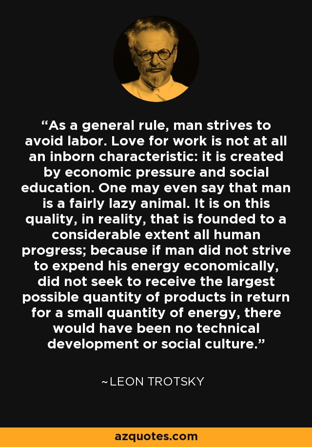 As a general rule, man strives to avoid labor. Love for work is not at all an inborn characteristic: it is created by economic pressure and social education. One may even say that man is a fairly lazy animal. It is on this quality, in reality, that is founded to a considerable extent all human progress; because if man did not strive to expend his energy economically, did not seek to receive the largest possible quantity of products in return for a small quantity of energy, there would have been no technical development or social culture. - Leon Trotsky