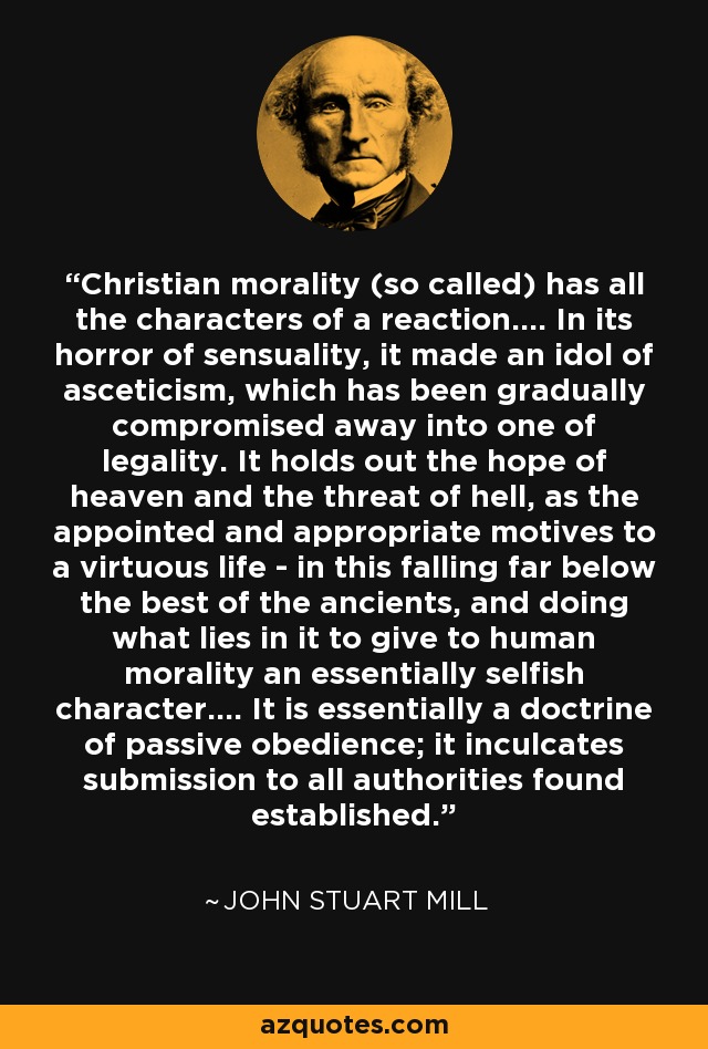Christian morality (so called) has all the characters of a reaction.... In its horror of sensuality, it made an idol of asceticism, which has been gradually compromised away into one of legality. It holds out the hope of heaven and the threat of hell, as the appointed and appropriate motives to a virtuous life - in this falling far below the best of the ancients, and doing what lies in it to give to human morality an essentially selfish character.... It is essentially a doctrine of passive obedience; it inculcates submission to all authorities found established. - John Stuart Mill