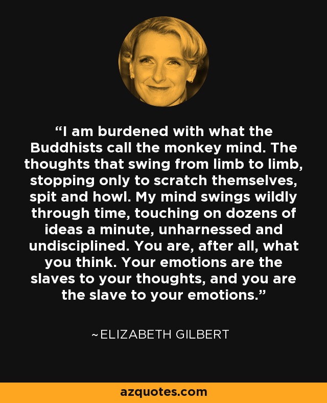 I am burdened with what the Buddhists call the monkey mind. The thoughts that swing from limb to limb, stopping only to scratch themselves, spit and howl. My mind swings wildly through time, touching on dozens of ideas a minute, unharnessed and undisciplined. You are, after all, what you think. Your emotions are the slaves to your thoughts, and you are the slave to your emotions. - Elizabeth Gilbert