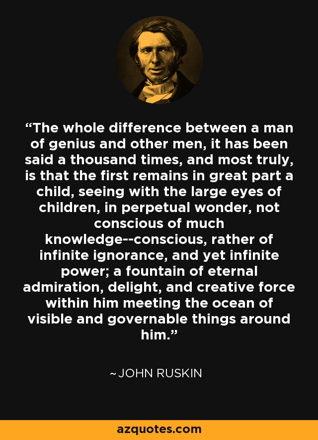 The whole difference between a man of genius and other men, it has been said a thousand times, and most truly, is that the first remains in great part a child, seeing with the large eyes of children, in perpetual wonder, not conscious of much knowledge--conscious, rather of infinite ignorance, and yet infinite power; a fountain of eternal admiration, delight, and creative force within him meeting the ocean of visible and governable things around him. - John Ruskin