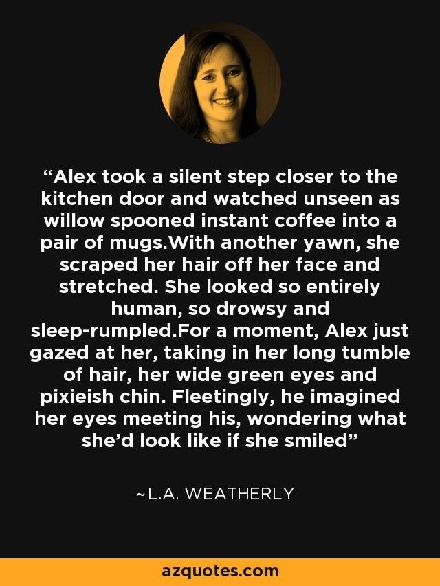 Alex took a silent step closer to the kitchen door and watched unseen as willow spooned instant coffee into a pair of mugs.With another yawn, she scraped her hair off her face and stretched. She looked so entirely human, so drowsy and sleep-rumpled.For a moment, Alex just gazed at her, taking in her long tumble of hair, her wide green eyes and pixieish chin. Fleetingly, he imagined her eyes meeting his, wondering what she'd look like if she smiled - L.A. Weatherly