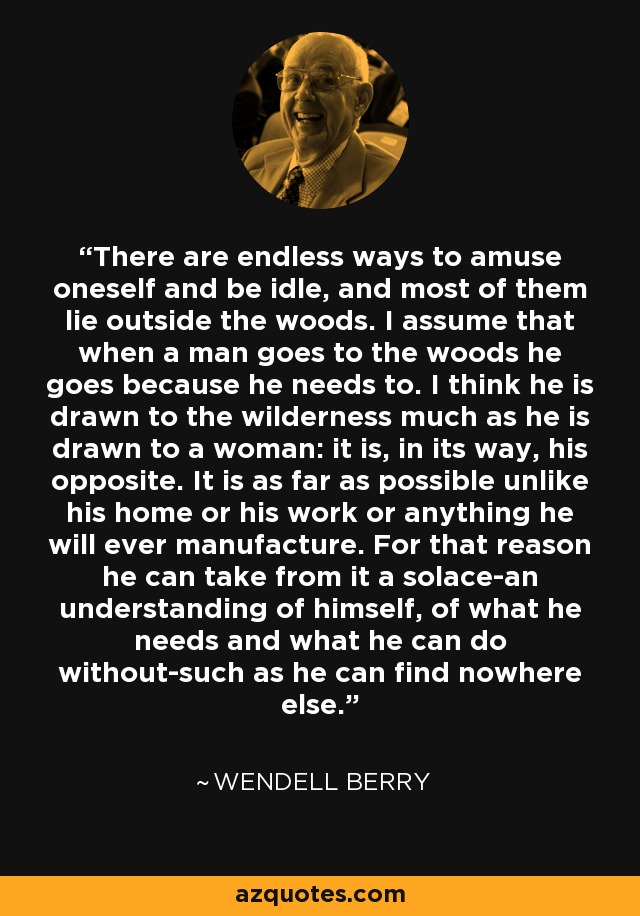 There are endless ways to amuse oneself and be idle, and most of them lie outside the woods. I assume that when a man goes to the woods he goes because he needs to. I think he is drawn to the wilderness much as he is drawn to a woman: it is, in its way, his opposite. It is as far as possible unlike his home or his work or anything he will ever manufacture. For that reason he can take from it a solace-an understanding of himself, of what he needs and what he can do without-such as he can find nowhere else. - Wendell Berry