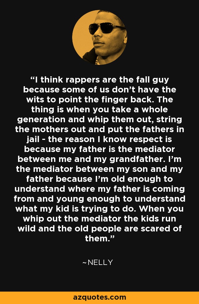 I think rappers are the fall guy because some of us don't have the wits to point the finger back. The thing is when you take a whole generation and whip them out, string the mothers out and put the fathers in jail - the reason I know respect is because my father is the mediator between me and my grandfather. I'm the mediator between my son and my father because I'm old enough to understand where my father is coming from and young enough to understand what my kid is trying to do. When you whip out the mediator the kids run wild and the old people are scared of them. - Nelly