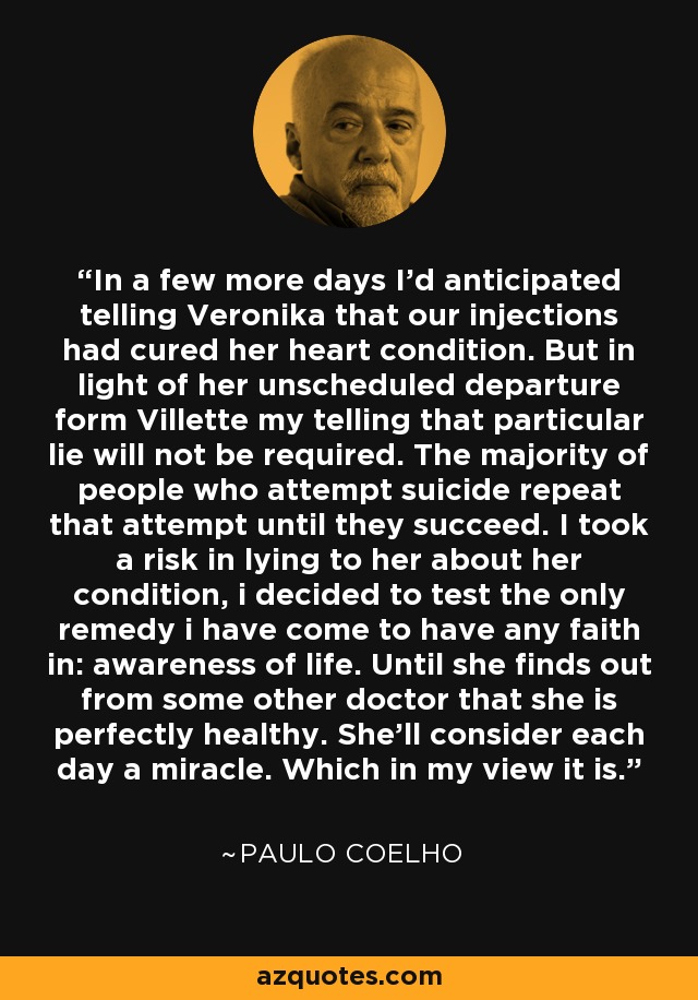 In a few more days I'd anticipated telling Veronika that our injections had cured her heart condition. But in light of her unscheduled departure form Villette my telling that particular lie will not be required. The majority of people who attempt suicide repeat that attempt until they succeed. I took a risk in lying to her about her condition, i decided to test the only remedy i have come to have any faith in: awareness of life. Until she finds out from some other doctor that she is perfectly healthy. She'll consider each day a miracle. Which in my view it is. - Paulo Coelho