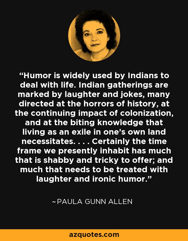 Los indios utilizan mucho el humor para enfrentarse a la vida. Las reuniones indias están marcadas por la risa y las bromas, muchas de ellas dirigidas a los horrores de la historia, al impacto continuo de la colonización y al conocimiento mordaz que requiere vivir como exiliado en la propia tierra. . . . Ciertamente, el marco temporal que habitamos actualmente tiene mucho de cutre y tramposo que ofrecer; y mucho que necesita ser tratado con risa y humor irónico. - Paula Gunn Allen