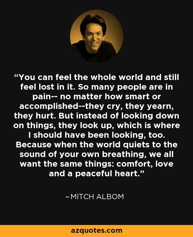 You can feel the whole world and still feel lost in it. So many people are in pain-- no matter how smart or accomplished--they cry, they yearn, they hurt. But instead of looking down on things, they look up, which is where I should have been looking, too. Because when the world quiets to the sound of your own breathing, we all want the same things: comfort, love and a peaceful heart. - Mitch Albom