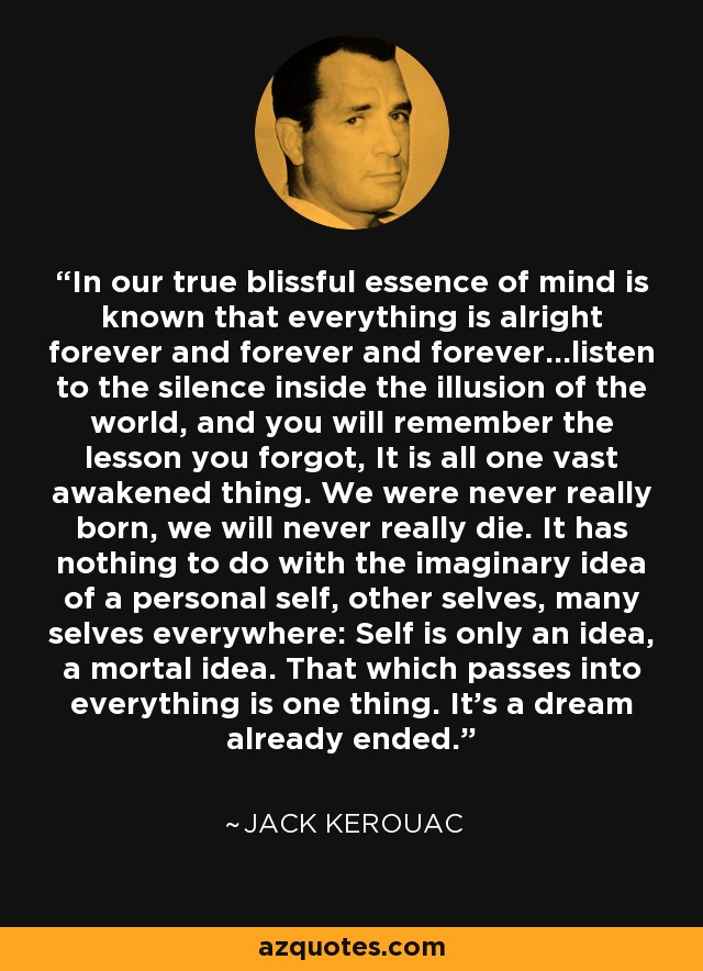 In our true blissful essence of mind is known that everything is alright forever and forever and forever...listen to the silence inside the illusion of the world, and you will remember the lesson you forgot, It is all one vast awakened thing. We were never really born, we will never really die. It has nothing to do with the imaginary idea of a personal self, other selves, many selves everywhere: Self is only an idea, a mortal idea. That which passes into everything is one thing. It's a dream already ended. - Jack Kerouac