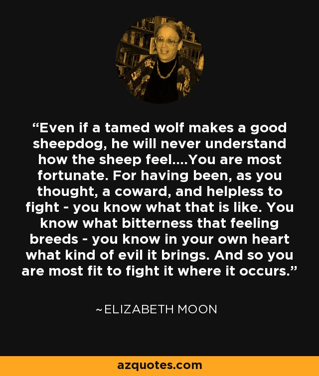 Even if a tamed wolf makes a good sheepdog, he will never understand how the sheep feel....You are most fortunate. For having been, as you thought, a coward, and helpless to fight - you know what that is like. You know what bitterness that feeling breeds - you know in your own heart what kind of evil it brings. And so you are most fit to fight it where it occurs. - Elizabeth Moon