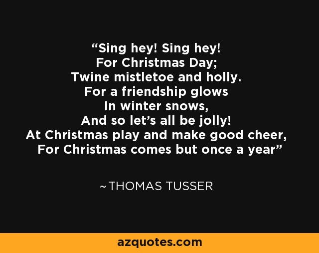 Sing hey! Sing hey! For Christmas Day; Twine mistletoe and holly. For a friendship glows In winter snows, And so let's all be jolly! At Christmas play and make good cheer, For Christmas comes but once a year - Thomas Tusser
