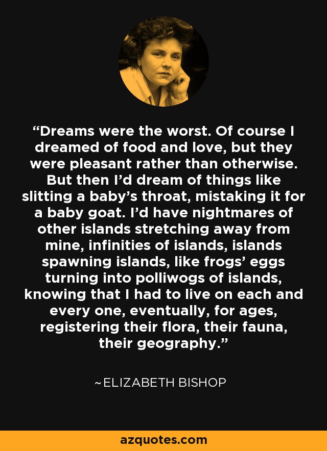 Dreams were the worst. Of course I dreamed of food and love, but they were pleasant rather than otherwise. But then I'd dream of things like slitting a baby's throat, mistaking it for a baby goat. I'd have nightmares of other islands stretching away from mine, infinities of islands, islands spawning islands, like frogs' eggs turning into polliwogs of islands, knowing that I had to live on each and every one, eventually, for ages, registering their flora, their fauna, their geography. - Elizabeth Bishop