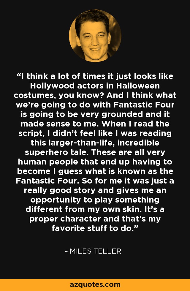 I think a lot of times it just looks like Hollywood actors in Halloween costumes, you know? And I think what we’re going to do with Fantastic Four is going to be very grounded and it made sense to me. When I read the script, I didn’t feel like I was reading this larger-than-life, incredible superhero tale. These are all very human people that end up having to become I guess what is known as the Fantastic Four. So for me it was just a really good story and gives me an opportunity to play something different from my own skin. It’s a proper character and that’s my favorite stuff to do. - Miles Teller