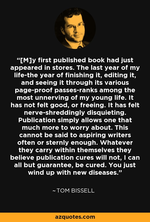 [M]y first published book had just appeared in stores. The last year of my life-the year of finishing it, editing it, and seeing it through its various page-proof passes-ranks among the most unnerving of my young life. It has not felt good, or freeing. It has felt nerve-shreddingly disquieting. Publication simply allows one that much more to worry about. This cannot be said to aspiring writers often or sternly enough. Whatever they carry within themselves they believe publication cures will not, I can all but guarantee, be cured. You just wind up with new diseases. - Tom Bissell