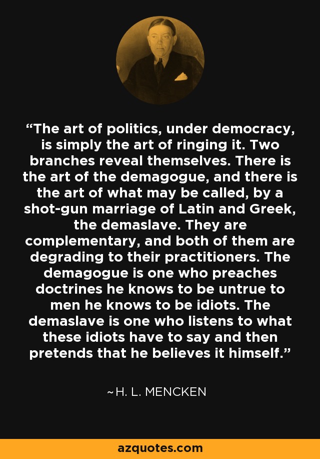 The art of politics, under democracy, is simply the art of ringing it. Two branches reveal themselves. There is the art of the demagogue, and there is the art of what may be called, by a shot-gun marriage of Latin and Greek, the demaslave. They are complementary, and both of them are degrading to their practitioners. The demagogue is one who preaches doctrines he knows to be untrue to men he knows to be idiots. The demaslave is one who listens to what these idiots have to say and then pretends that he believes it himself. - H. L. Mencken