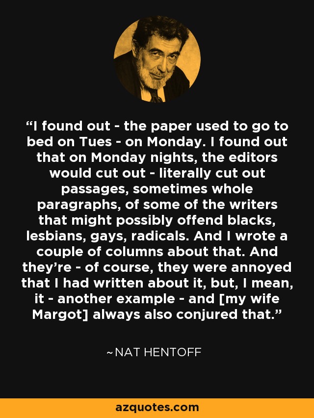 I found out - the paper used to go to bed on Tues - on Monday. I found out that on Monday nights, the editors would cut out - literally cut out passages, sometimes whole paragraphs, of some of the writers that might possibly offend blacks, lesbians, gays, radicals. And I wrote a couple of columns about that. And they're - of course, they were annoyed that I had written about it, but, I mean, it - another example - and [my wife Margot] always also conjured that. - Nat Hentoff