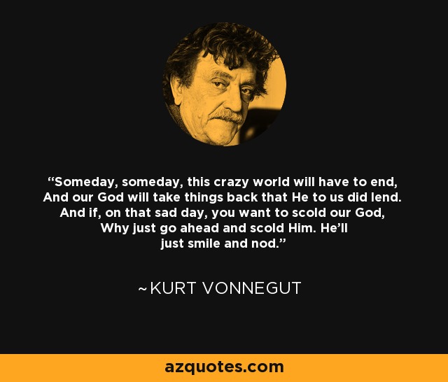 Someday, someday, this crazy world will have to end, And our God will take things back that He to us did lend. And if, on that sad day, you want to scold our God, Why just go ahead and scold Him. He'll just smile and nod. - Kurt Vonnegut