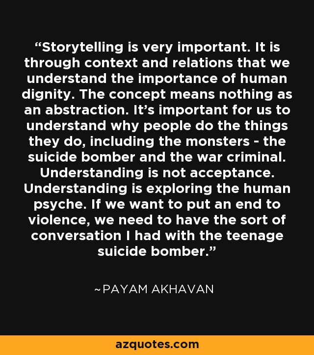 Storytelling is very important. It is through context and relations that we understand the importance of human dignity. The concept means nothing as an abstraction. It's important for us to understand why people do the things they do, including the monsters - the suicide bomber and the war criminal. Understanding is not acceptance. Understanding is exploring the human psyche. If we want to put an end to violence, we need to have the sort of conversation I had with the teenage suicide bomber. - Payam Akhavan