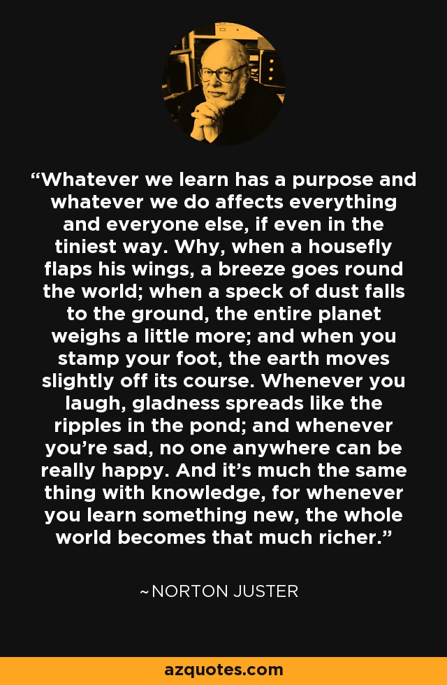 Whatever we learn has a purpose and whatever we do affects everything and everyone else, if even in the tiniest way. Why, when a housefly flaps his wings, a breeze goes round the world; when a speck of dust falls to the ground, the entire planet weighs a little more; and when you stamp your foot, the earth moves slightly off its course. Whenever you laugh, gladness spreads like the ripples in the pond; and whenever you're sad, no one anywhere can be really happy. And it's much the same thing with knowledge, for whenever you learn something new, the whole world becomes that much richer. - Norton Juster