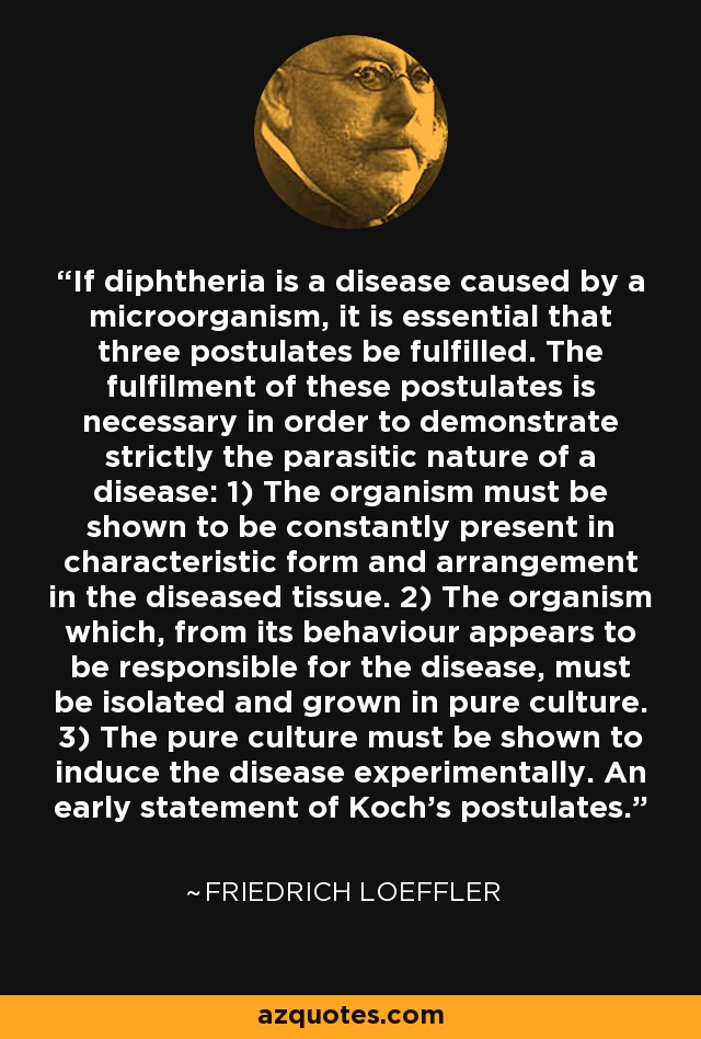 If diphtheria is a disease caused by a microorganism, it is essential that three postulates be fulfilled. The fulfilment of these postulates is necessary in order to demonstrate strictly the parasitic nature of a disease: 1) The organism must be shown to be constantly present in characteristic form and arrangement in the diseased tissue. 2) The organism which, from its behaviour appears to be responsible for the disease, must be isolated and grown in pure culture. 3) The pure culture must be shown to induce the disease experimentally. An early statement of Koch's postulates. - Friedrich Loeffler