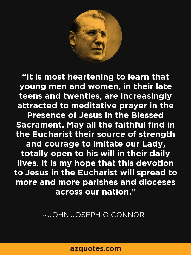 It is most heartening to learn that young men and women, in their late teens and twenties, are increasingly attracted to meditative prayer in the Presence of Jesus in the Blessed Sacrament. May all the faithful find in the Eucharist their source of strength and courage to imitate our Lady, totally open to his will in their daily lives. It is my hope that this devotion to Jesus in the Eucharist will spread to more and more parishes and dioceses across our nation. - John Joseph O'Connor