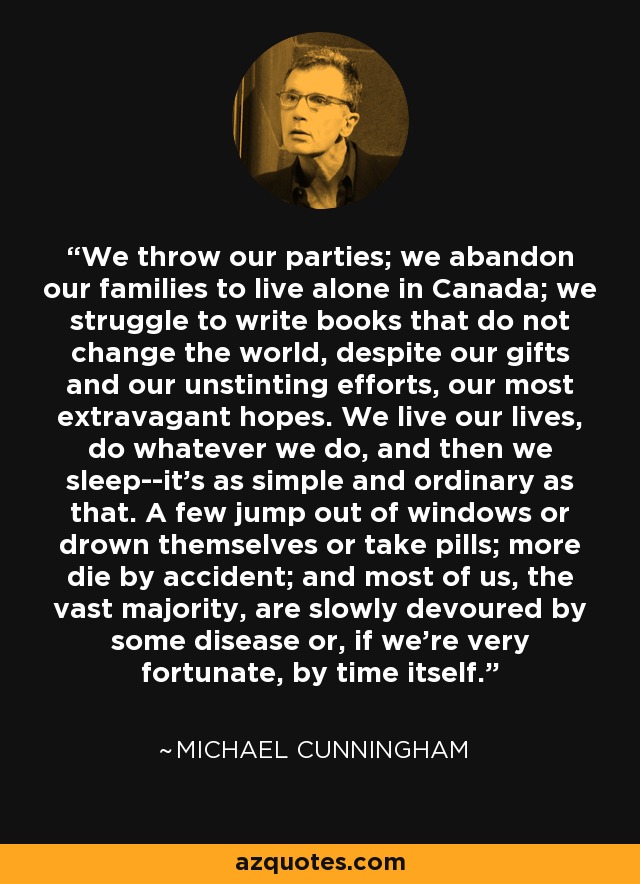 We throw our parties; we abandon our families to live alone in Canada; we struggle to write books that do not change the world, despite our gifts and our unstinting efforts, our most extravagant hopes. We live our lives, do whatever we do, and then we sleep--it's as simple and ordinary as that. A few jump out of windows or drown themselves or take pills; more die by accident; and most of us, the vast majority, are slowly devoured by some disease or, if we're very fortunate, by time itself. - Michael Cunningham