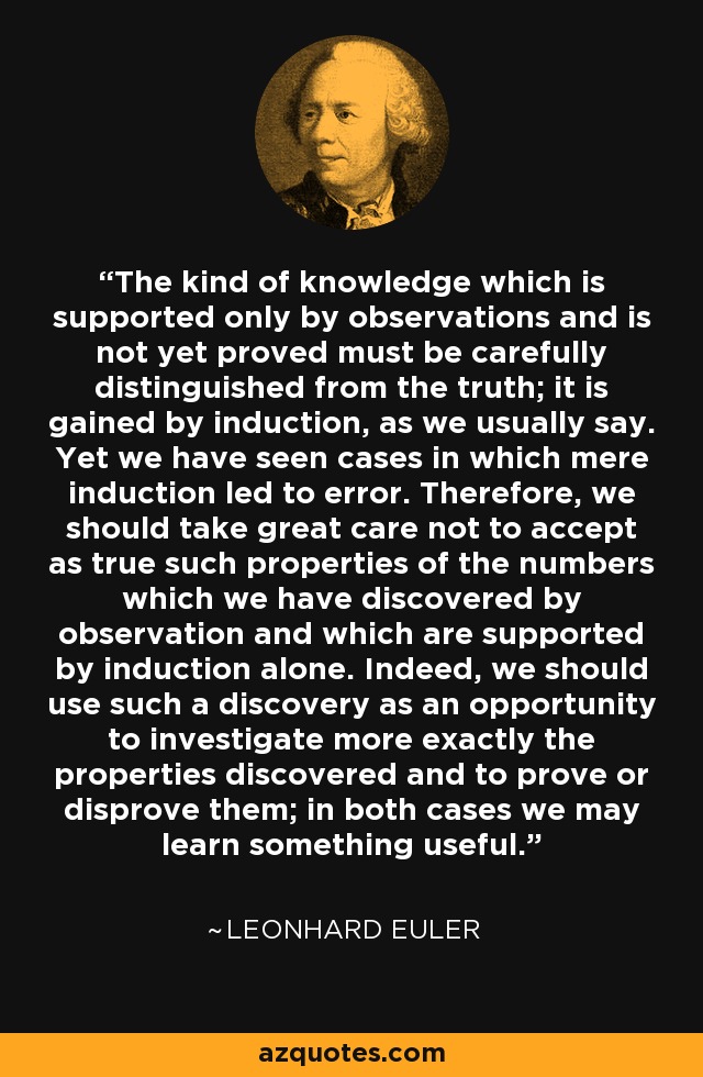 The kind of knowledge which is supported only by observations and is not yet proved must be carefully distinguished from the truth; it is gained by induction, as we usually say. Yet we have seen cases in which mere induction led to error. Therefore, we should take great care not to accept as true such properties of the numbers which we have discovered by observation and which are supported by induction alone. Indeed, we should use such a discovery as an opportunity to investigate more exactly the properties discovered and to prove or disprove them; in both cases we may learn something useful. - Leonhard Euler