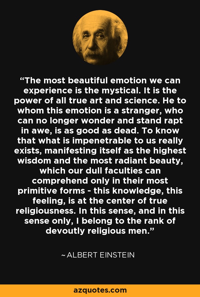 The most beautiful emotion we can experience is the mystical. It is the power of all true art and science. He to whom this emotion is a stranger, who can no longer wonder and stand rapt in awe, is as good as dead. To know that what is impenetrable to us really exists, manifesting itself as the highest wisdom and the most radiant beauty, which our dull faculties can comprehend only in their most primitive forms - this knowledge, this feeling, is at the center of true religiousness. In this sense, and in this sense only, I belong to the rank of devoutly religious men. - Albert Einstein