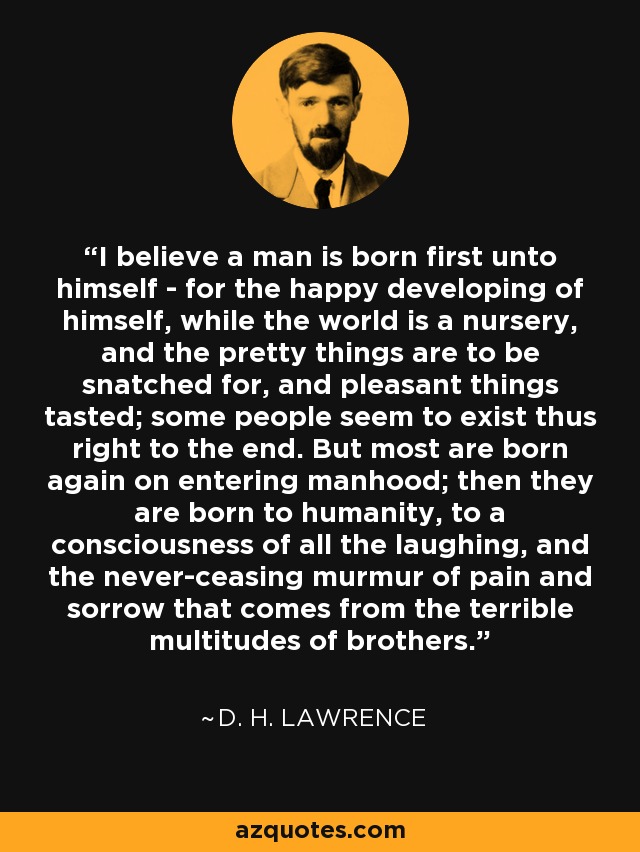 I believe a man is born first unto himself - for the happy developing of himself, while the world is a nursery, and the pretty things are to be snatched for, and pleasant things tasted; some people seem to exist thus right to the end. But most are born again on entering manhood; then they are born to humanity, to a consciousness of all the laughing, and the never-ceasing murmur of pain and sorrow that comes from the terrible multitudes of brothers. - D. H. Lawrence