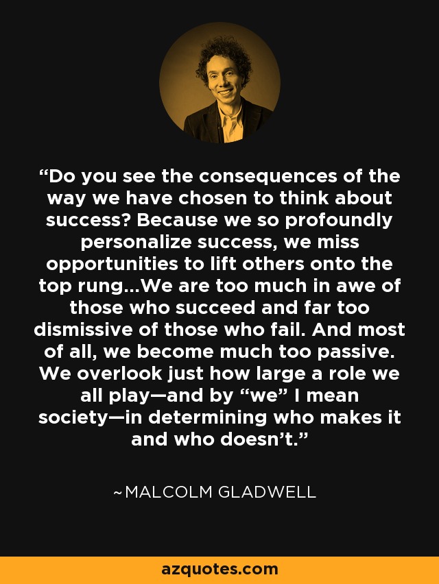 Do you see the consequences of the way we have chosen to think about success? Because we so profoundly personalize success, we miss opportunities to lift others onto the top rung...We are too much in awe of those who succeed and far too dismissive of those who fail. And most of all, we become much too passive. We overlook just how large a role we all play—and by “we” I mean society—in determining who makes it and who doesn’t. - Malcolm Gladwell