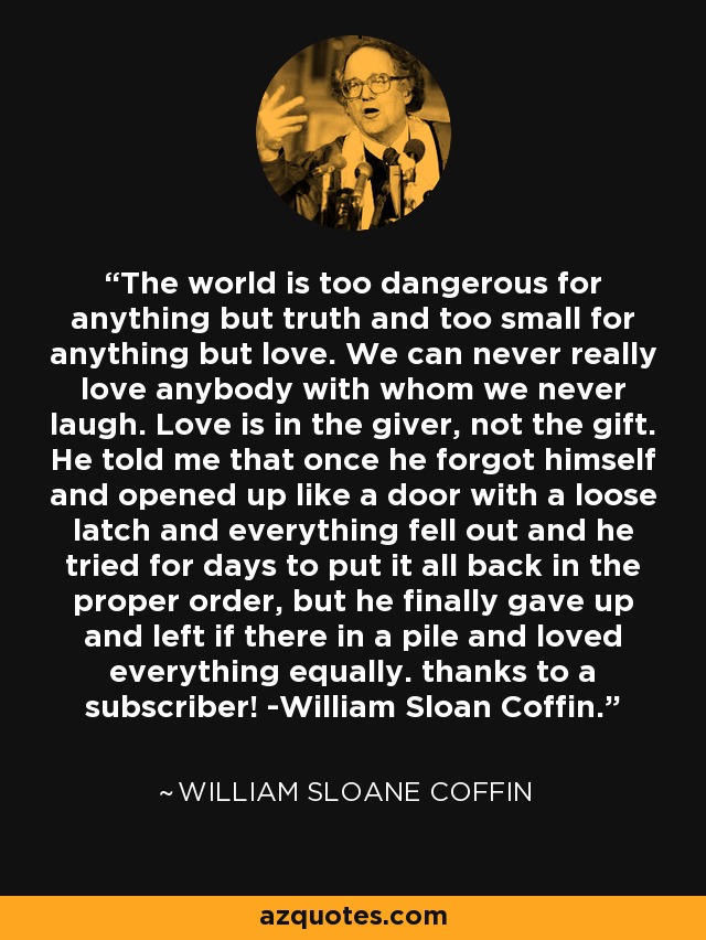 The world is too dangerous for anything but truth and too small for anything but love. We can never really love anybody with whom we never laugh. Love is in the giver, not the gift. He told me that once he forgot himself and opened up like a door with a loose latch and everything fell out and he tried for days to put it all back in the proper order, but he finally gave up and left if there in a pile and loved everything equally. thanks to a subscriber! -William Sloan Coffin. - William Sloane Coffin