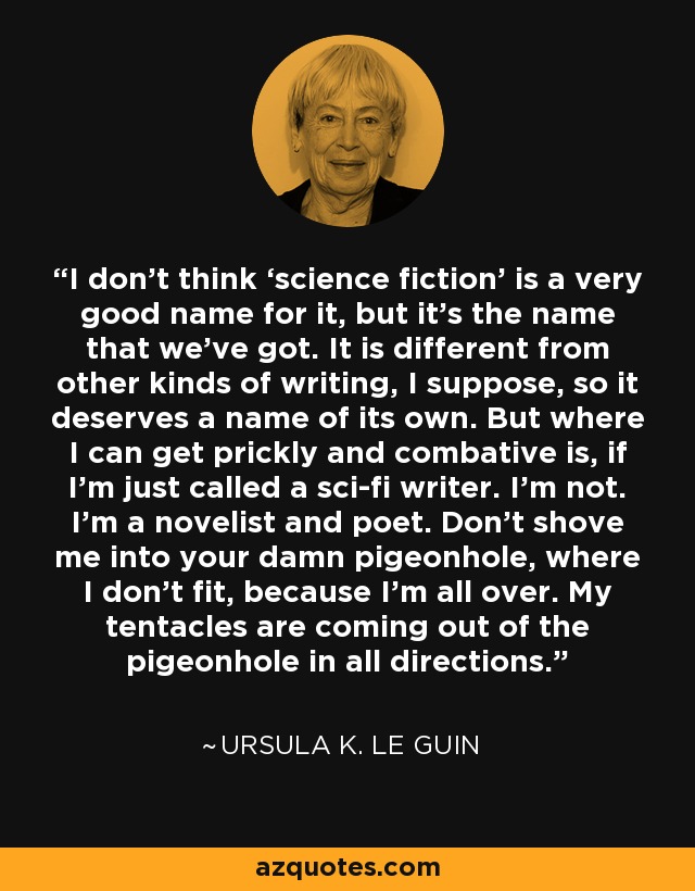 No creo que "ciencia ficción" sea un buen nombre, pero es el que tenemos. Es diferente de otros tipos de escritura, supongo, así que merece un nombre propio. Pero donde puedo ponerme quisquilloso y combativo es si me llaman simplemente escritor de ciencia ficción. No lo soy. Soy novelista y poeta. No me metas en tu maldito encasillamiento, donde no quepo, porque estoy por todas partes. Mis tentáculos salen del casillero en todas direcciones. - Ursula K. Le Guin