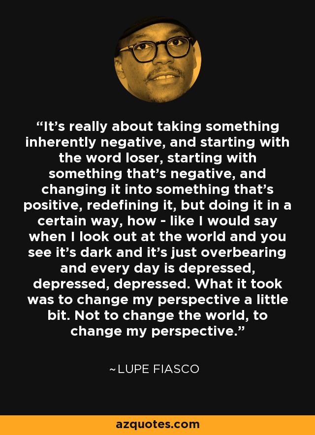 It's really about taking something inherently negative, and starting with the word loser, starting with something that's negative, and changing it into something that's positive, redefining it, but doing it in a certain way, how - like I would say when I look out at the world and you see it's dark and it's just overbearing and every day is depressed, depressed, depressed. What it took was to change my perspective a little bit. Not to change the world, to change my perspective. - Lupe Fiasco