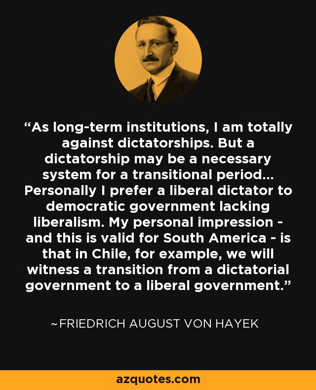 As long-term institutions, I am totally against dictatorships. But a dictatorship may be a necessary system for a transitional period... Personally I prefer a liberal dictator to democratic government lacking liberalism. My personal impression - and this is valid for South America - is that in Chile, for example, we will witness a transition from a dictatorial government to a liberal government. - Friedrich August von Hayek