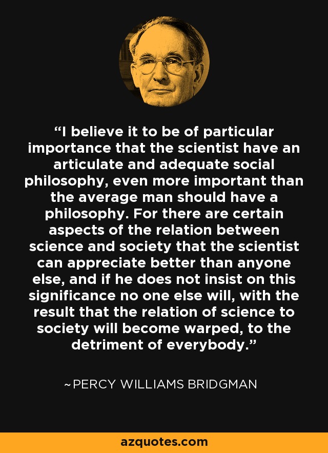 I believe it to be of particular importance that the scientist have an articulate and adequate social philosophy, even more important than the average man should have a philosophy. For there are certain aspects of the relation between science and society that the scientist can appreciate better than anyone else, and if he does not insist on this significance no one else will, with the result that the relation of science to society will become warped, to the detriment of everybody. - Percy Williams Bridgman