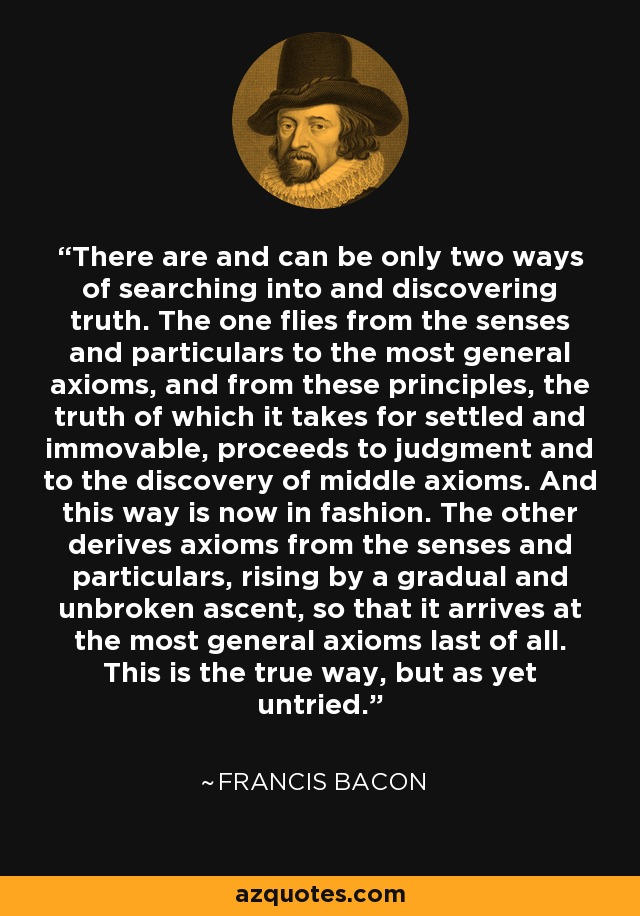 There are and can be only two ways of searching into and discovering truth. The one flies from the senses and particulars to the most general axioms, and from these principles, the truth of which it takes for settled and immovable, proceeds to judgment and to the discovery of middle axioms. And this way is now in fashion. The other derives axioms from the senses and particulars, rising by a gradual and unbroken ascent, so that it arrives at the most general axioms last of all. This is the true way, but as yet untried. - Francis Bacon