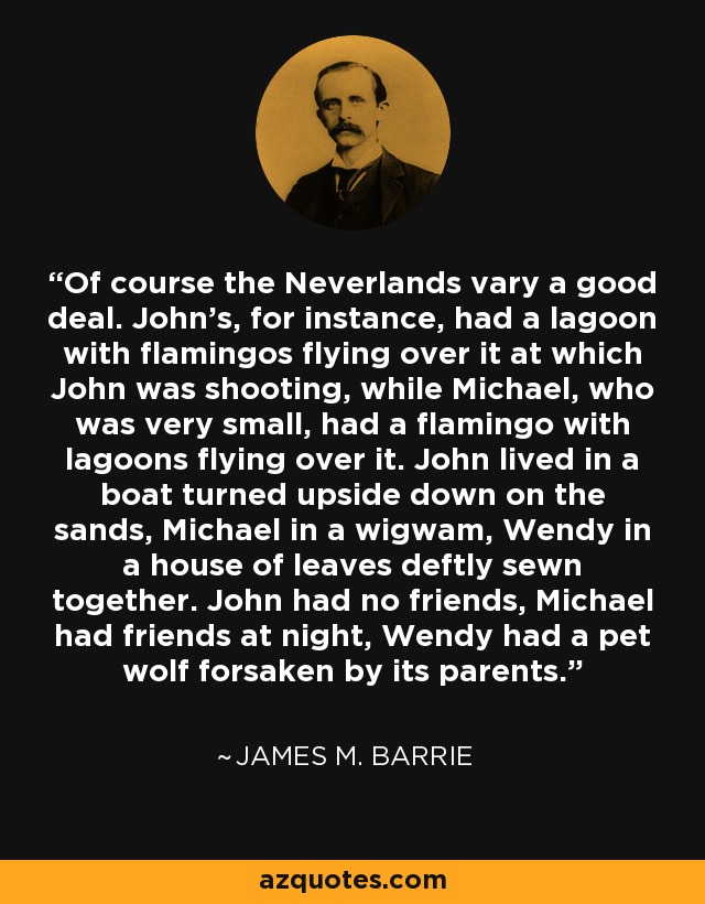 Of course the Neverlands vary a good deal. John's, for instance, had a lagoon with flamingos flying over it at which John was shooting, while Michael, who was very small, had a flamingo with lagoons flying over it. John lived in a boat turned upside down on the sands, Michael in a wigwam, Wendy in a house of leaves deftly sewn together. John had no friends, Michael had friends at night, Wendy had a pet wolf forsaken by its parents. - James M. Barrie