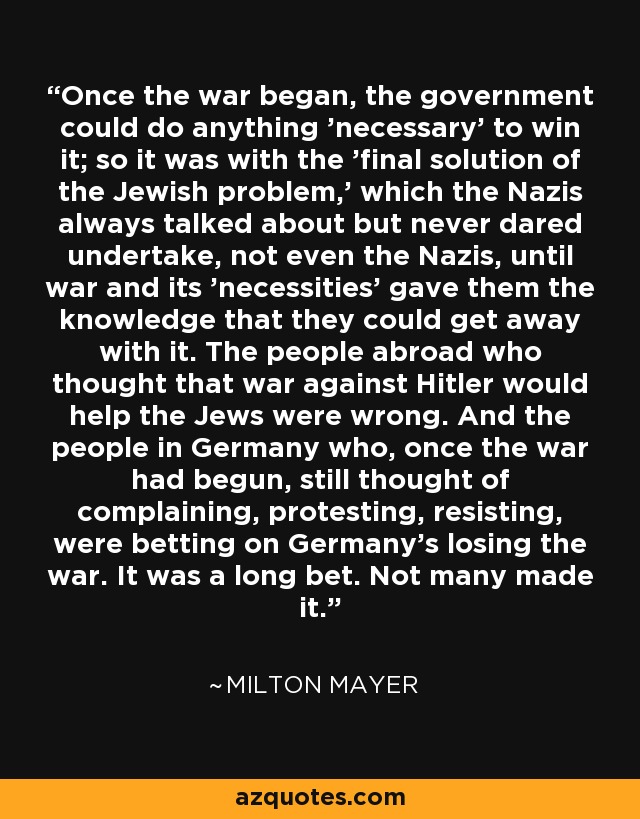 Once the war began, the government could do anything 'necessary' to win it; so it was with the 'final solution of the Jewish problem,' which the Nazis always talked about but never dared undertake, not even the Nazis, until war and its 'necessities' gave them the knowledge that they could get away with it. The people abroad who thought that war against Hitler would help the Jews were wrong. And the people in Germany who, once the war had begun, still thought of complaining, protesting, resisting, were betting on Germany's losing the war. It was a long bet. Not many made it. - Milton Mayer