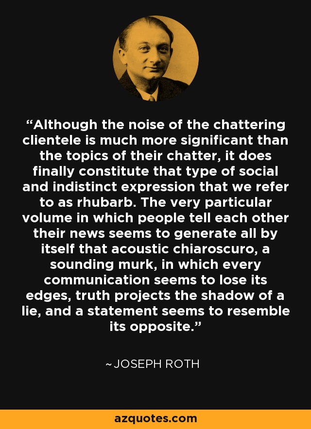 Although the noise of the chattering clientele is much more significant than the topics of their chatter, it does finally constitute that type of social and indistinct expression that we refer to as rhubarb. The very particular volume in which people tell each other their news seems to generate all by itself that acoustic chiaroscuro, a sounding murk, in which every communication seems to lose its edges, truth projects the shadow of a lie, and a statement seems to resemble its opposite. - Joseph Roth